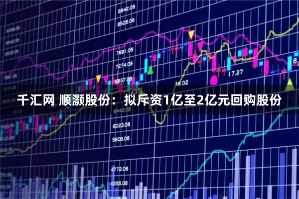 千汇网 顺灏股份：拟斥资1亿至2亿元回购股份