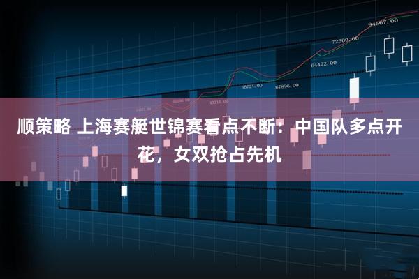 顺策略 上海赛艇世锦赛看点不断：中国队多点开花，女双抢占先机