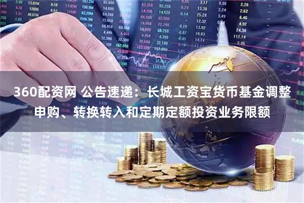 360配资网 公告速递：长城工资宝货币基金调整申购、转换转入和定期定额投资业务限额