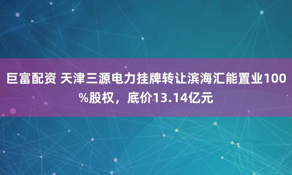 巨富配资 天津三源电力挂牌转让滨海汇能置业100%股权，底价13.14亿元