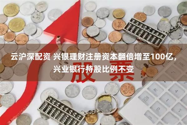 云沪深配资 兴银理财注册资本翻倍增至100亿，兴业银行持股比例不变
