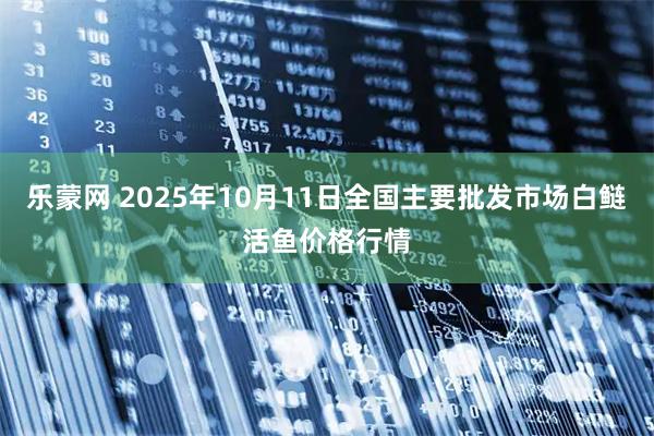乐蒙网 2025年10月11日全国主要批发市场白鲢活鱼价格行情
