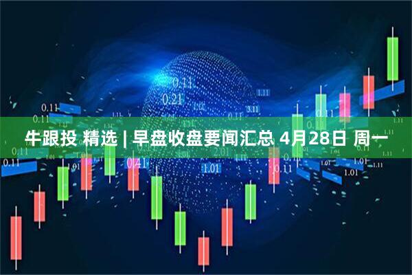 牛跟投 精选 | 早盘收盘要闻汇总 4月28日 周一