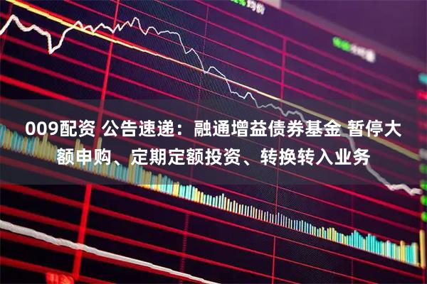 009配资 公告速递：融通增益债券基金 暂停大额申购、定期定额投资、转换转入业务
