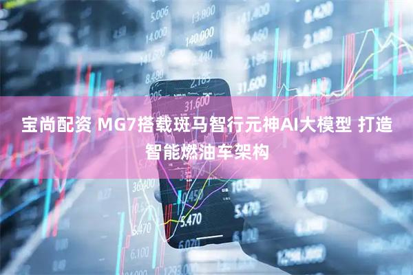 宝尚配资 MG7搭载斑马智行元神AI大模型 打造智能燃油车架构