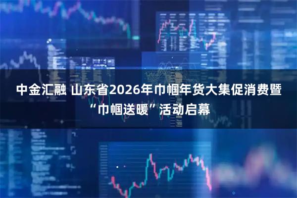 中金汇融 山东省2026年巾帼年货大集促消费暨“巾帼送暖”活动启幕
