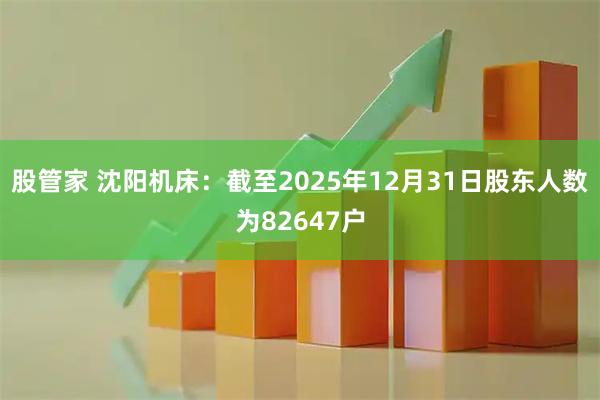股管家 沈阳机床：截至2025年12月31日股东人数为82647户