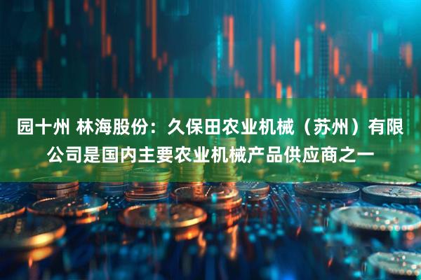 园十州 林海股份：久保田农业机械（苏州）有限公司是国内主要农业机械产品供应商之一