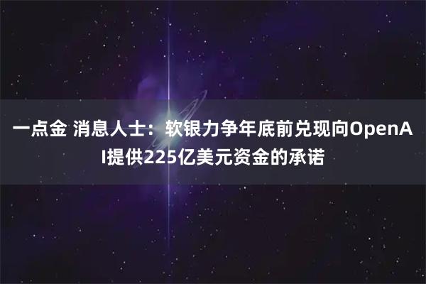 一点金 消息人士：软银力争年底前兑现向OpenAI提供225亿美元资金的承诺