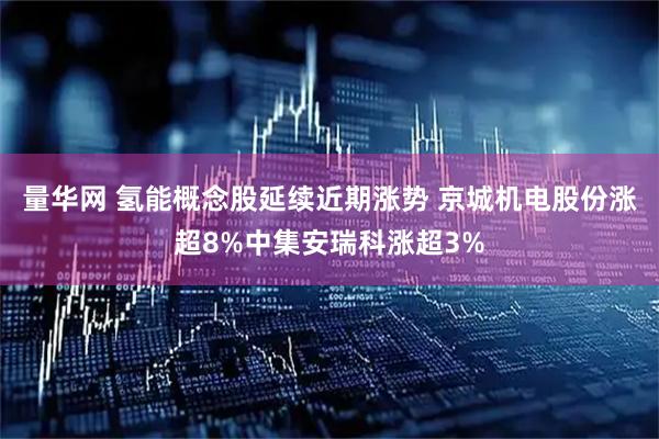 量华网 氢能概念股延续近期涨势 京城机电股份涨超8%中集安瑞科涨超3%