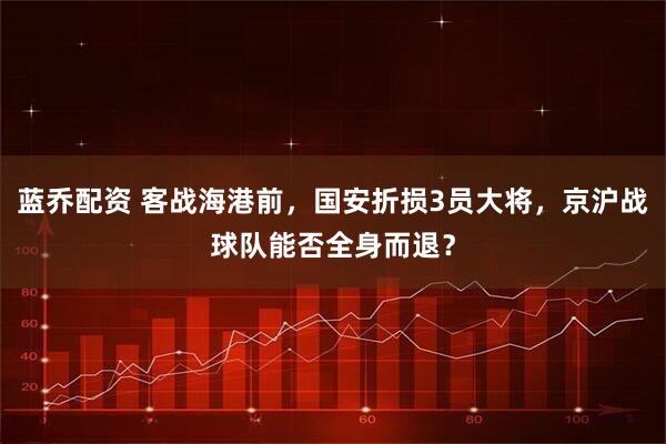 蓝乔配资 客战海港前，国安折损3员大将，京沪战球队能否全身而退？